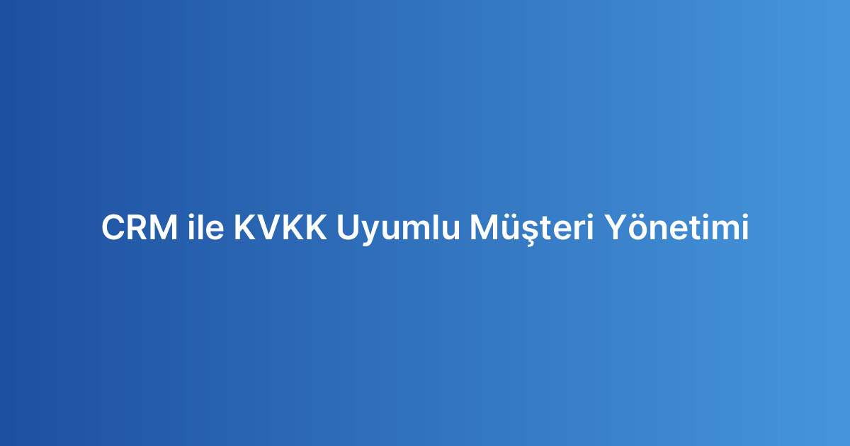 CRM ile KVKK Uyumlu Müşteri Yönetimi