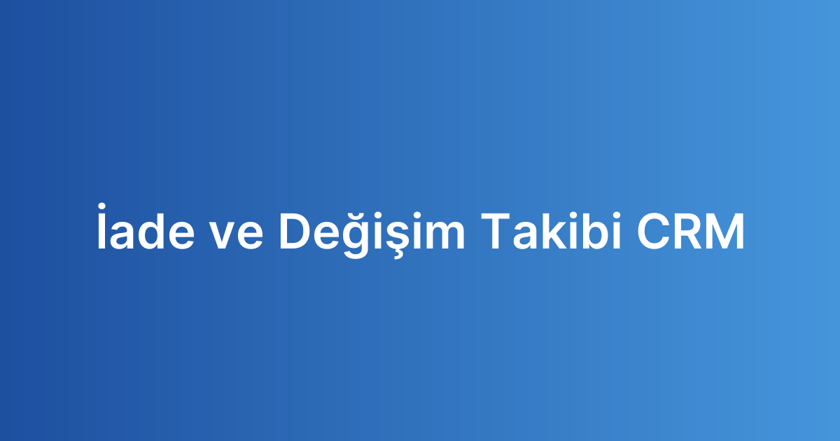 İade ve Değişim Takibi CRM
