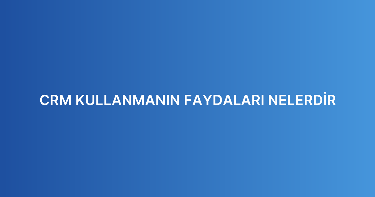 CRM KULLANMANIN FAYDALARI NELERDİR